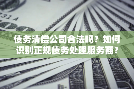 济南债务清偿公司合法吗？如何识别正规债务处理服务商？