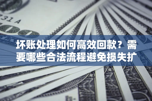 济南坏账处理如何高效回款？需要哪些合法流程避免损失扩大？