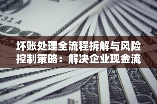 济南坏账处理全流程拆解与风险控制策略：解决企业现金流顽疾的实战指南