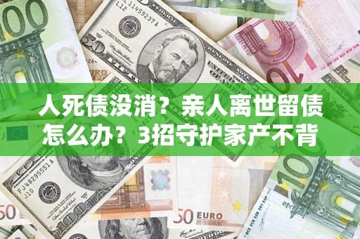 济南人死债没消？亲人离世留债怎么办？3招守护家产不背锅