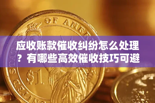 济南应收账款催收纠纷怎么处理？有哪些高效催收技巧可避免坏账？