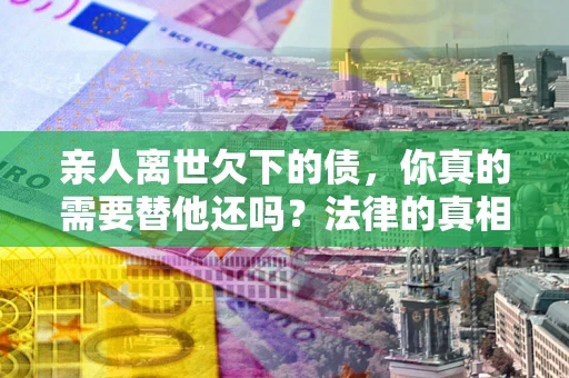 济南亲人离世欠下的债，你真的需要替他还吗？法律的真相或许与你想的不一样